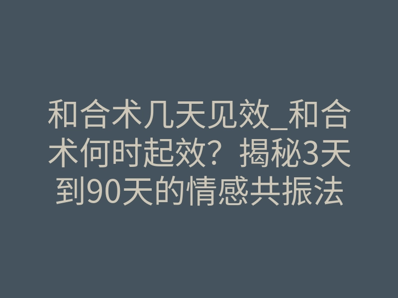 和合术几天见效_和合术何时起效？揭秘3天到90天的情感共振法则