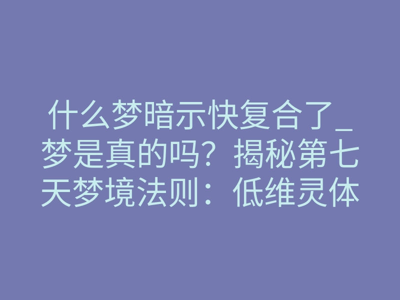 什么梦暗示快复合了_梦是真的吗?揭秘第七天梦境法则:低维灵体离散算法如何将虚妄思念“钉入”现实