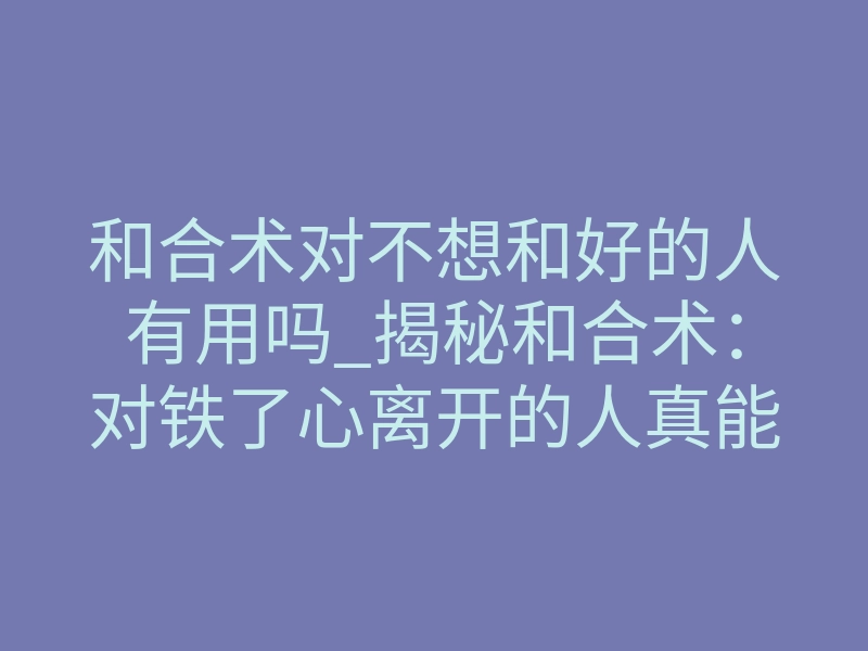 和合术对不想和好的人有用吗_揭秘和合术:对铁了心离开的人真能强行复合吗?