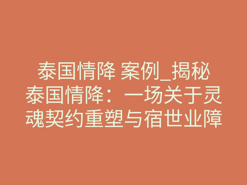 泰国情降 案例_揭秘泰国情降:一场关于灵魂契约重塑与宿世业障的深度干预