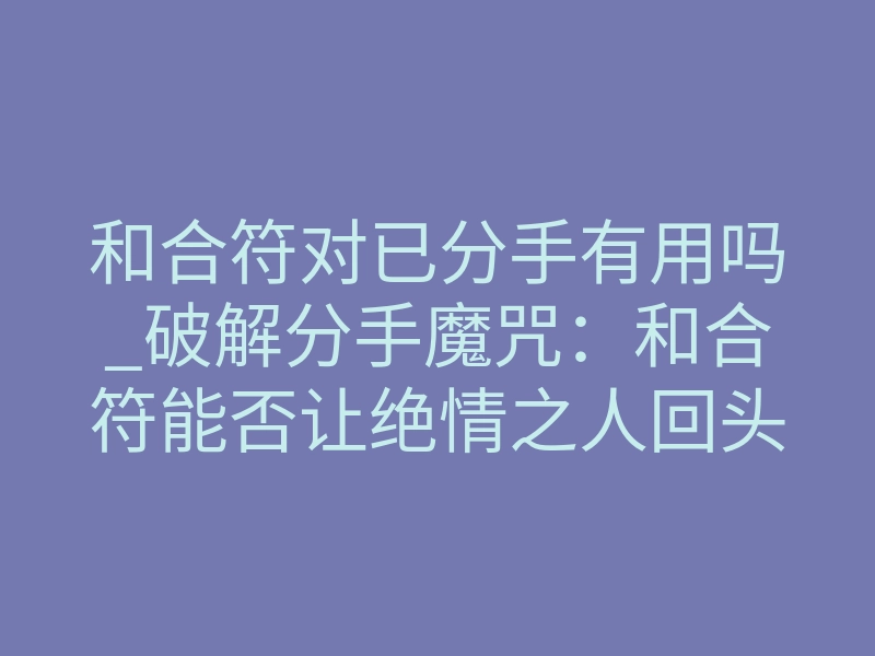 和合符对已分手有用吗_破解分手魔咒:和合符能否让绝情之人回头?