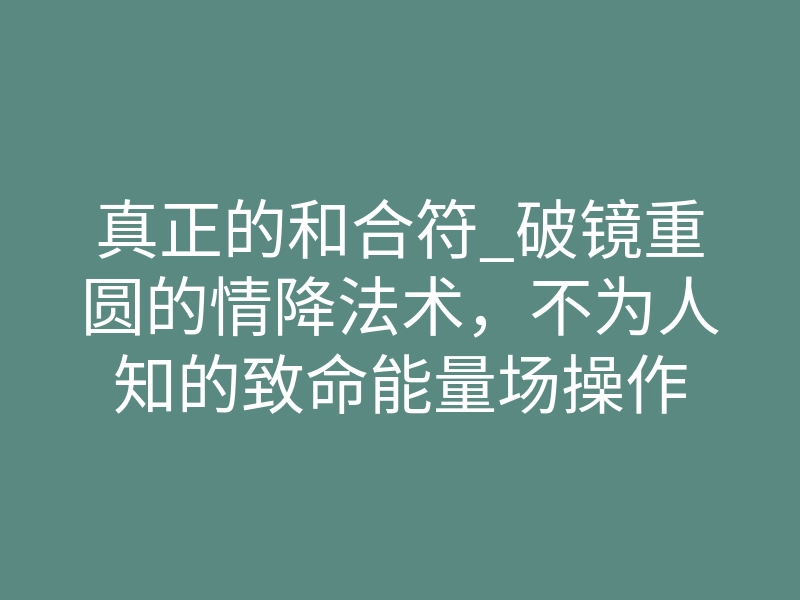 真正的和合符_破镜重圆的情降法术,不为人知的致命能量场操作