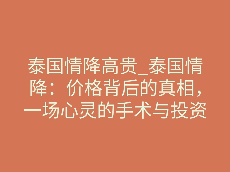 泰国情降高贵_泰国情降:价格背后的真相,一场心灵的手术与投资