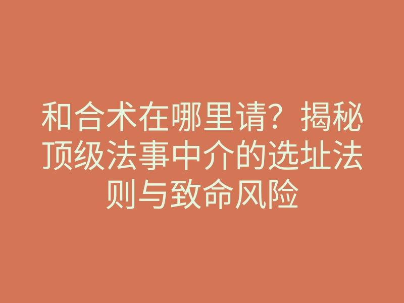 和合术在哪里请?揭秘顶级法事中介的选址法则与致命风险