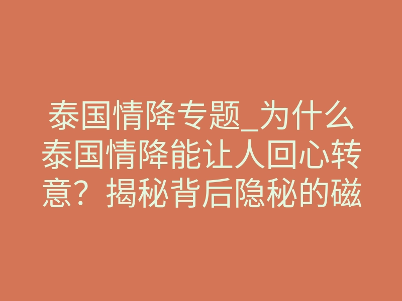 泰国情降专题_为什么泰国情降能让人回心转意？揭秘背后隐秘的磁场共振法则