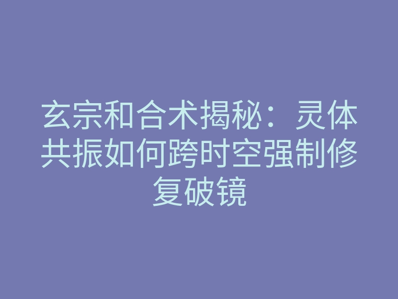 玄宗和合术揭秘:灵体共振如何跨时空强制修复破镜