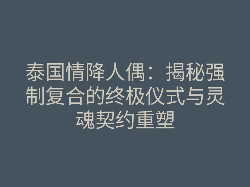 泰国情降人偶:揭秘强制复合的终极仪式与灵魂契约重塑