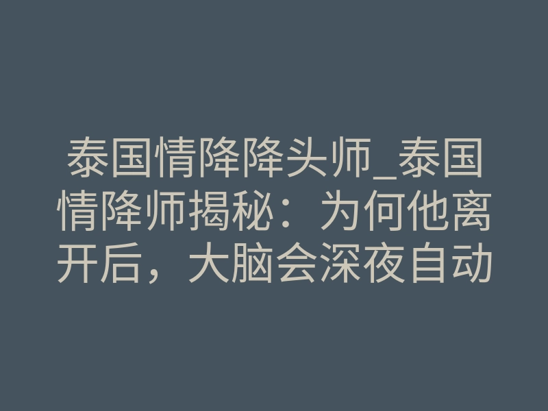 泰国情降降头师_泰国情降师揭秘:为何他离开后,大脑会深夜自动回放你的声音?
