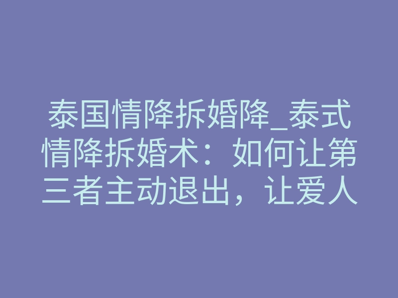 泰国情降拆婚降_泰式情降拆婚术:如何让第三者主动退出,让爱人回归家庭