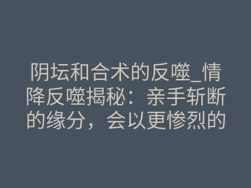 阴坛和合术的反噬_情降反噬揭秘:亲手斩断的缘分,会以更惨烈的方式回归
