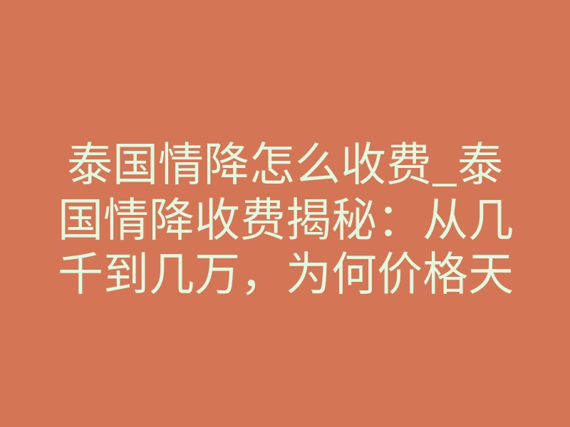 泰国情降怎么收费_泰国情降收费揭秘:从几千到几万,为何价格天差地别?