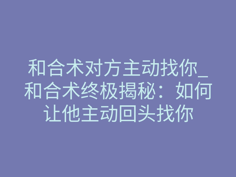 和合术对方主动找你_和合术终极揭秘:如何让他主动回头找你