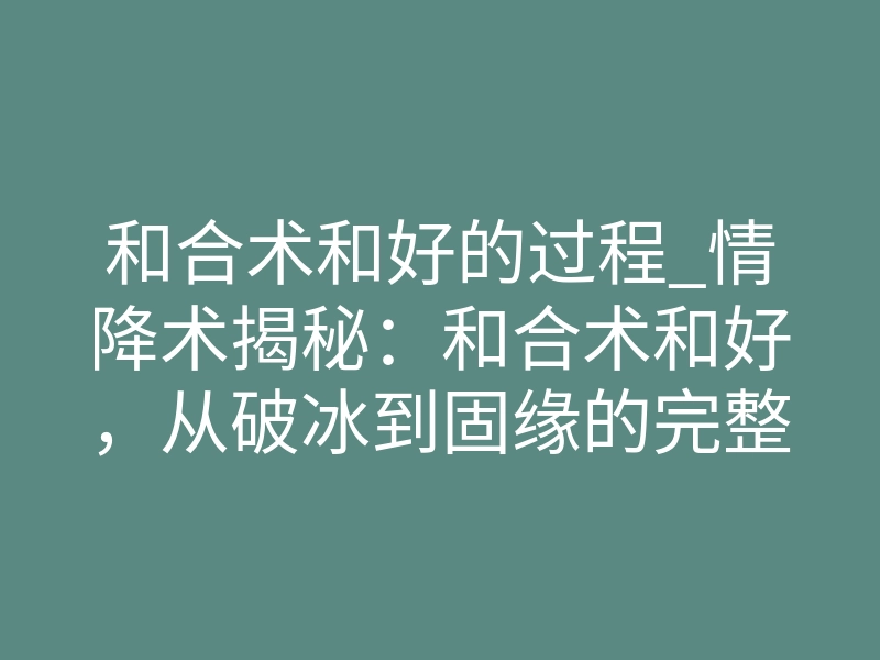 和合术和好的过程_情降术揭秘:和合术和好,从破冰到固缘的完整过程解析