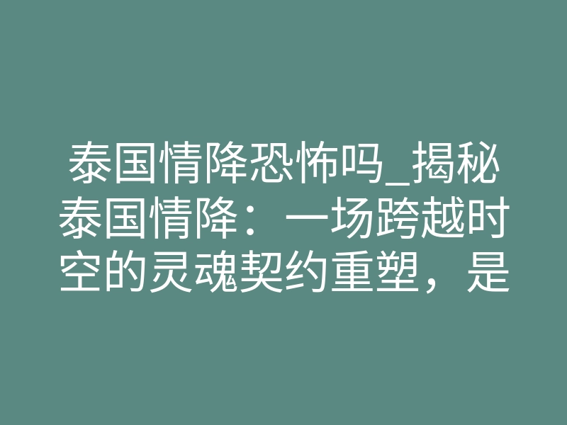 泰国情降恐怖吗_揭秘泰国情降:一场跨越时空的灵魂契约重塑,是救赎还是深渊?