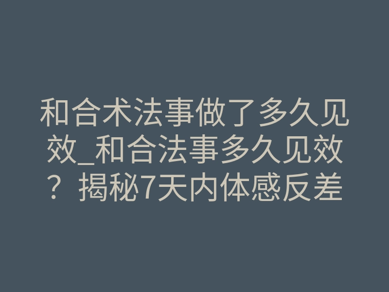 和合术法事做了多久见效_和合法事多久见效?揭秘7天内体感反差的真相