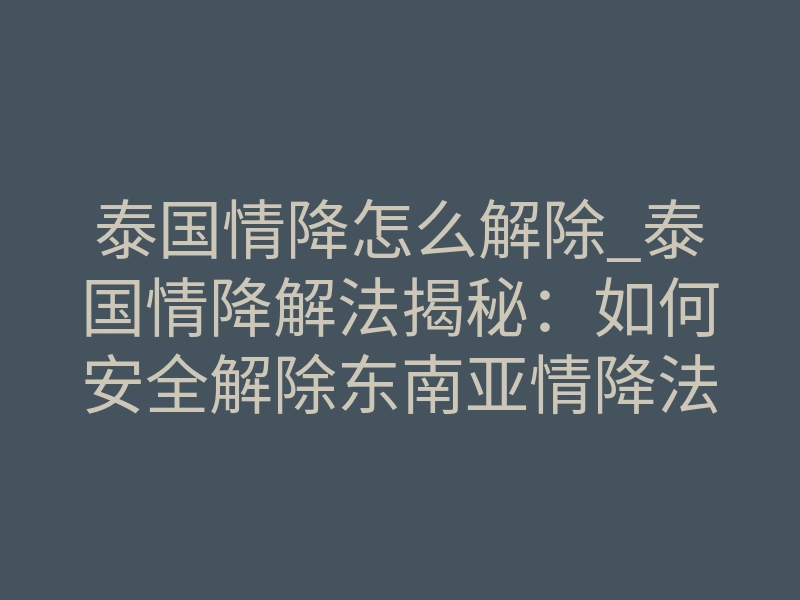 泰国情降怎么解除_泰国情降解法揭秘：如何安全解除东南亚情降法事？