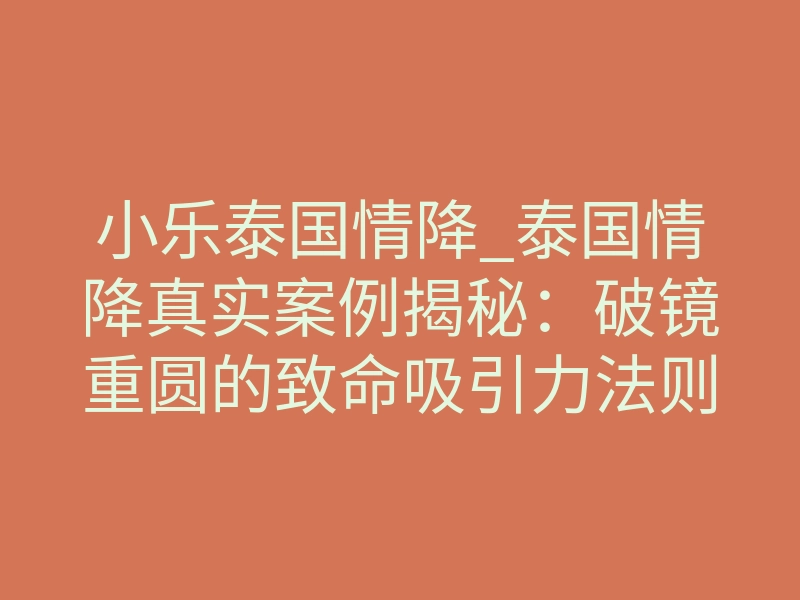 小乐泰国情降_泰国情降真实案例揭秘：破镜重圆的致命吸引力法则