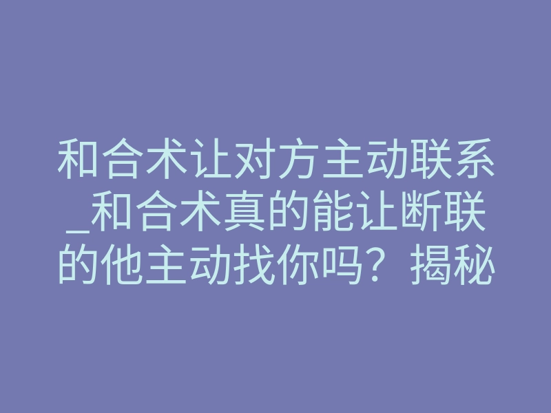 和合术让对方主动联系_和合术真的能让断联的他主动找你吗?揭秘强制思念的底层法则