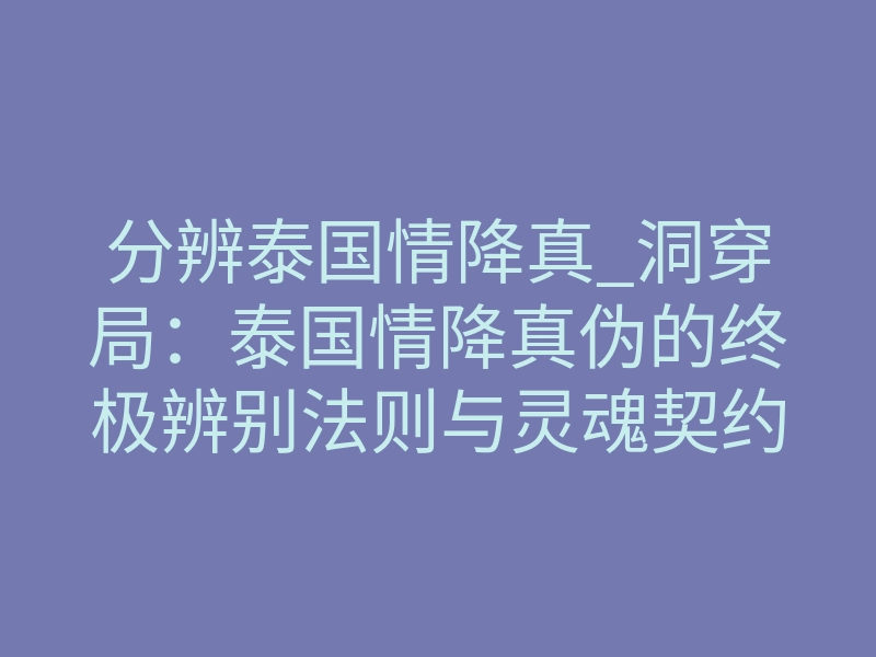分辨泰国情降真_洞穿局:泰国情降真伪的终极辨别法则与灵魂契约重塑