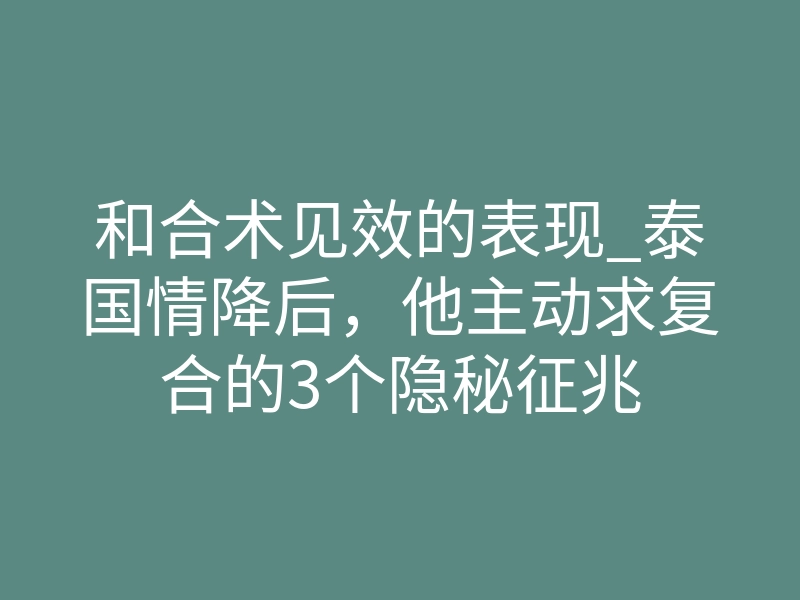和合术见效的表现_泰国情降后,他主动求复合的3个隐秘征兆