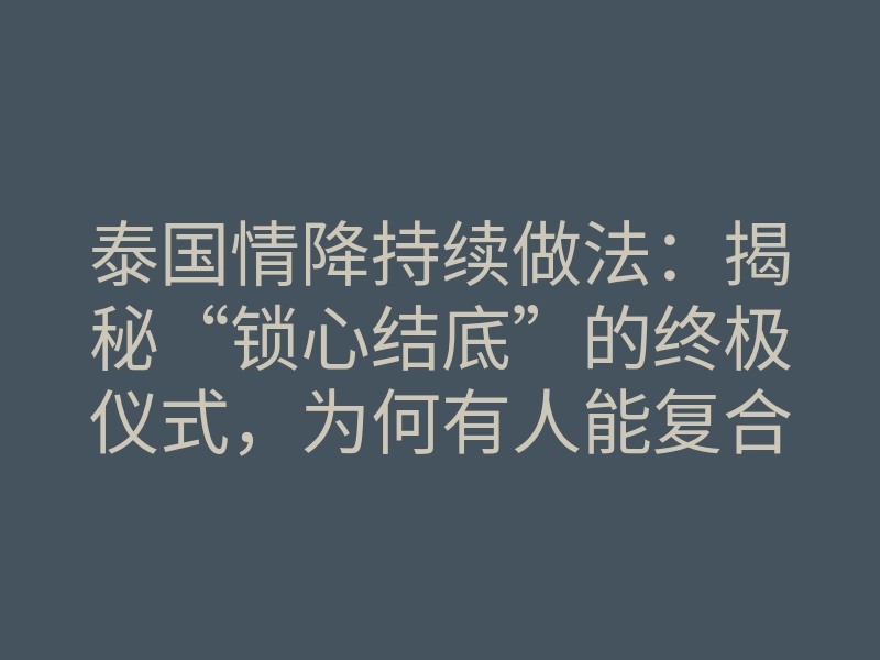 泰国情降持续做法:揭秘“锁心结底”的终极仪式,为何有人能复合,有人却失败?