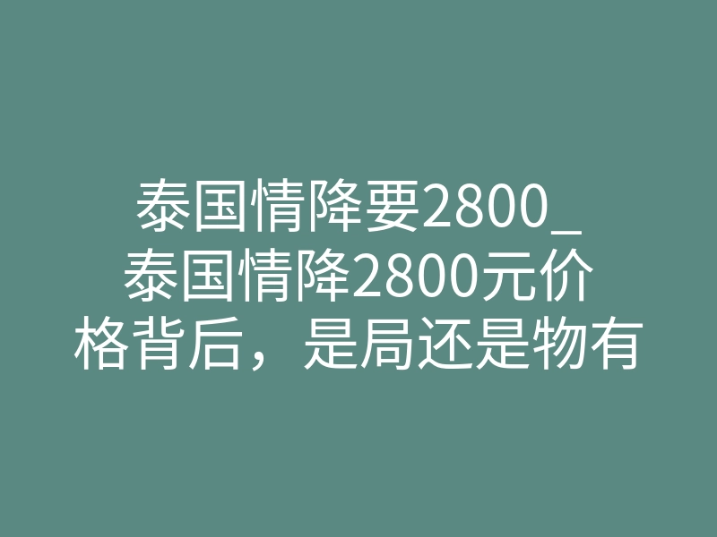 泰国情降要2800_泰国情降2800元价格背后，是局还是物有所值？