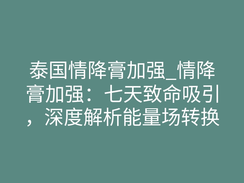 泰国情降膏加强_情降膏加强:七天致命吸引,深度解析能量场转换