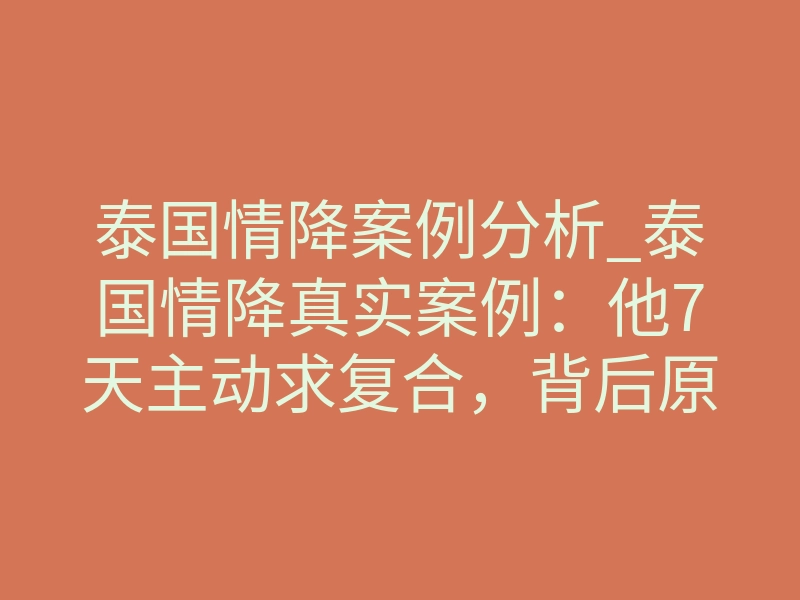 泰国情降案例分析_泰国情降真实案例:他7天主动求复合,背后原理揭秘