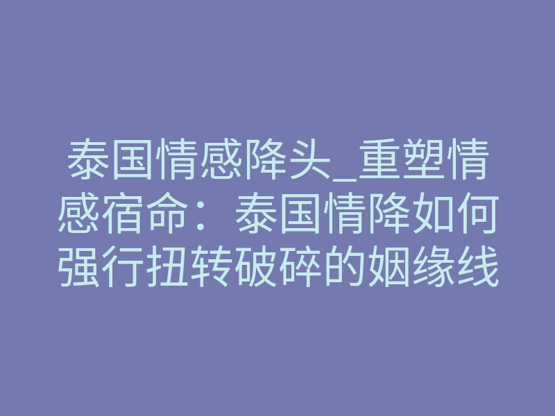 泰国情感降头_重塑情感宿命:泰国情降如何强行扭转破碎的姻缘线