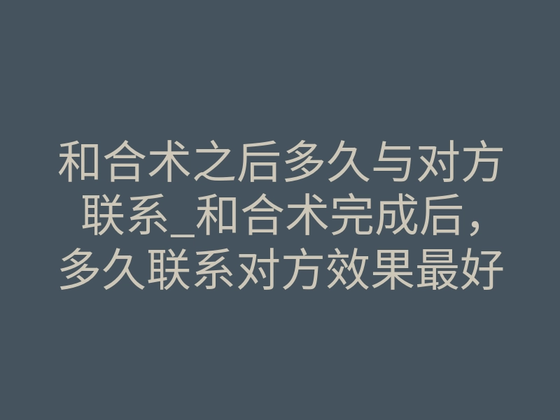 和合术之后多久与对方联系_和合术完成后,多久联系对方效果最好?