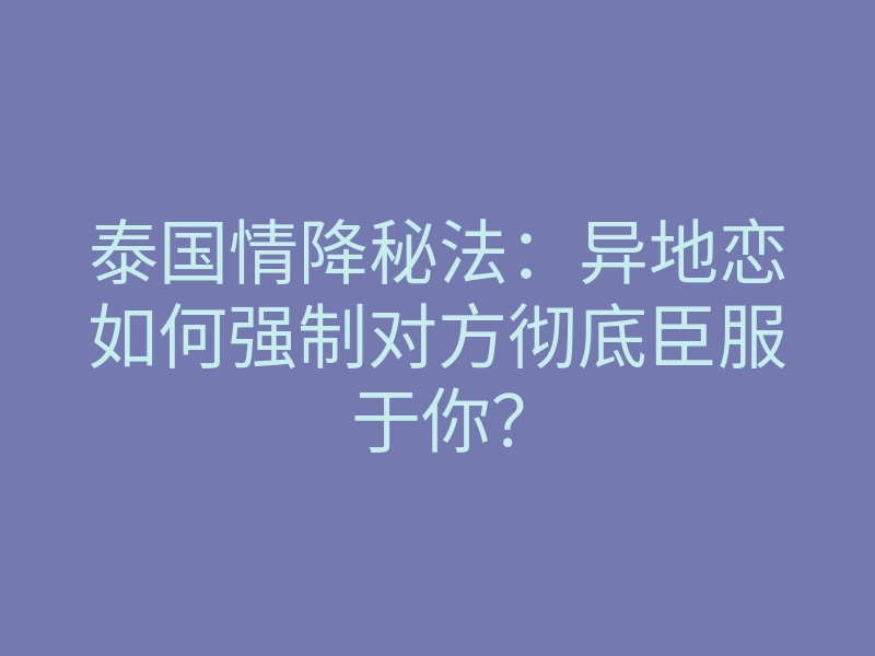 泰国情降秘法：异地恋如何强制对方彻底臣服于你？