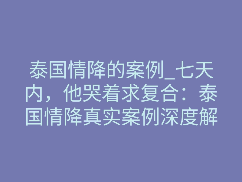泰国情降的案例_七天内,他哭着求复合:泰国情降真实案例深度解析