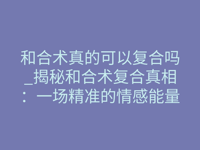 和合术真的可以复合吗_揭秘和合术复合真相:一场精准的情感能量手术能否破镜重圆?