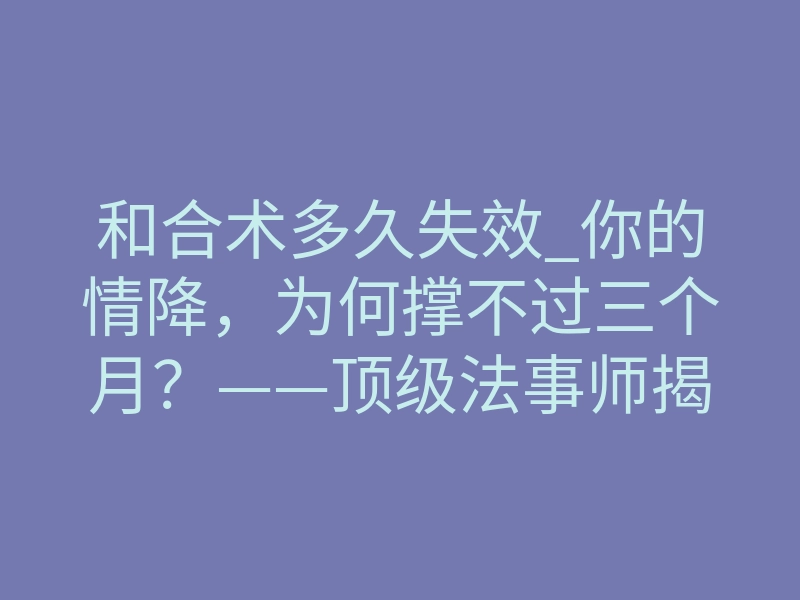 和合术多久失效_你的情降,为何撑不过三个月?——顶级法事师揭秘“失效周期”的残酷真相