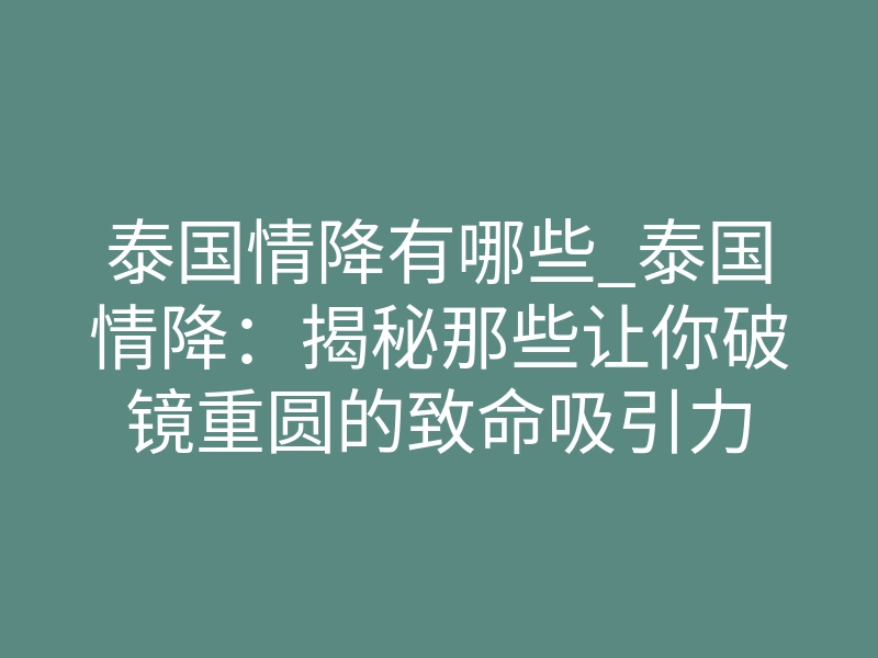 泰国情降有哪些_泰国情降：揭秘那些让你破镜重圆的致命吸引力