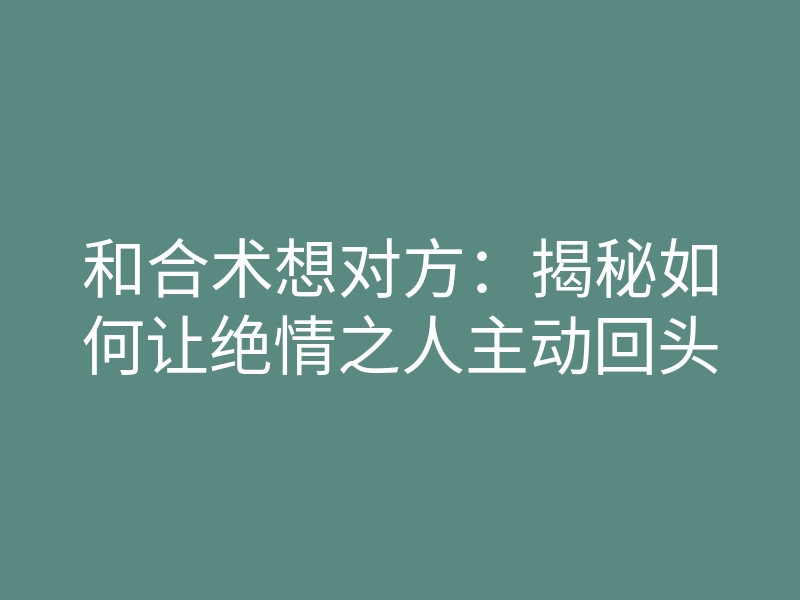 和合术想对方:揭秘如何让绝情之人主动回头