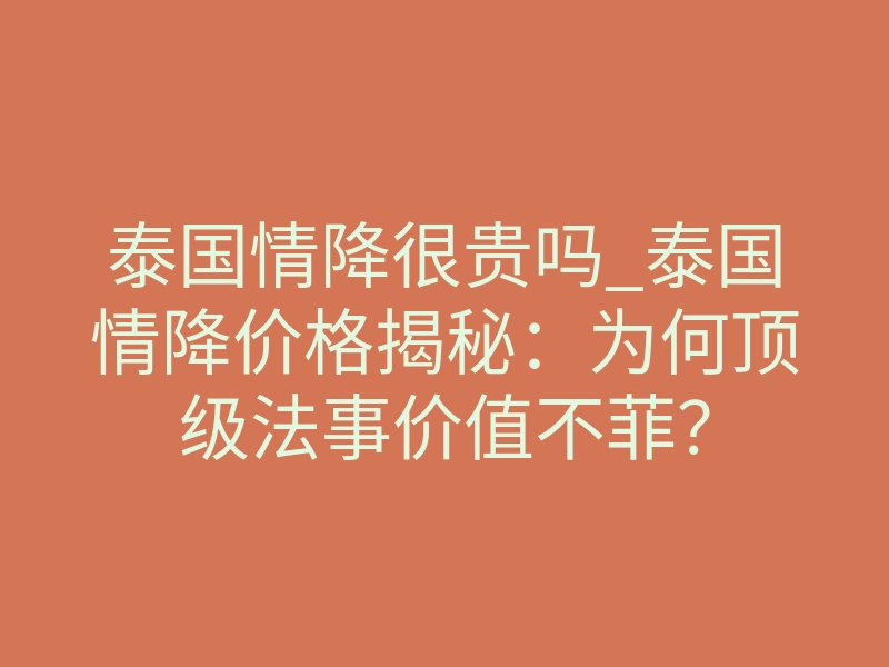 泰国情降很贵吗_泰国情降价格揭秘:为何顶级法事价值不菲?