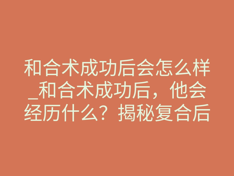 和合术成功后会怎么样_和合术成功后,他会经历什么?揭秘复合后的真实状态