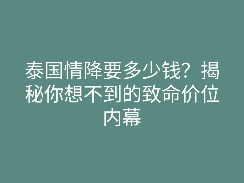 泰国情降要多少钱?揭秘你想不到的致命价位内幕
