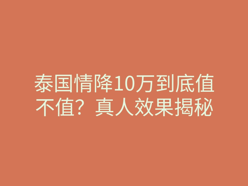 泰国情降10万到底值不值?真人效果揭秘
