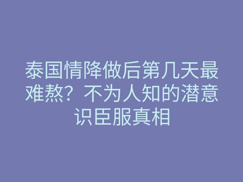 泰国情降做后第几天最难熬?不为人知的潜意识臣服真相
