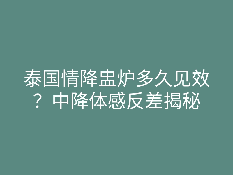 泰国情降盅炉多久见效?中降体感反差揭秘