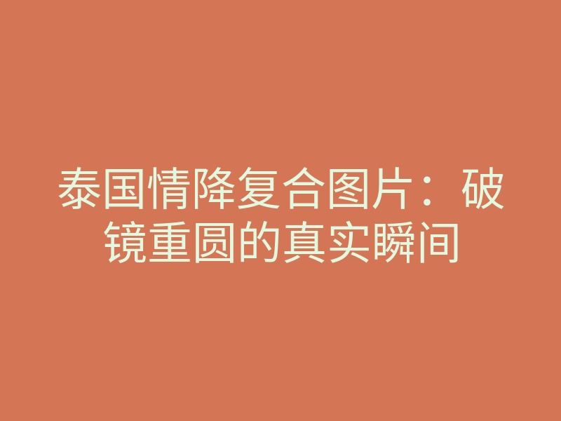 泰国情降复合图片:破镜重圆的真实瞬间