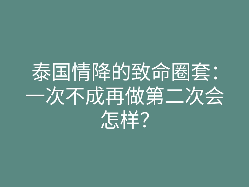 泰国情降的致命圈套:一次不成再做第二次会怎样?
