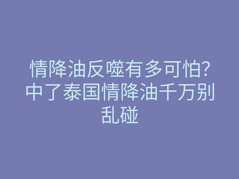 情降油反噬有多可怕?中了泰国情降油千万别乱碰