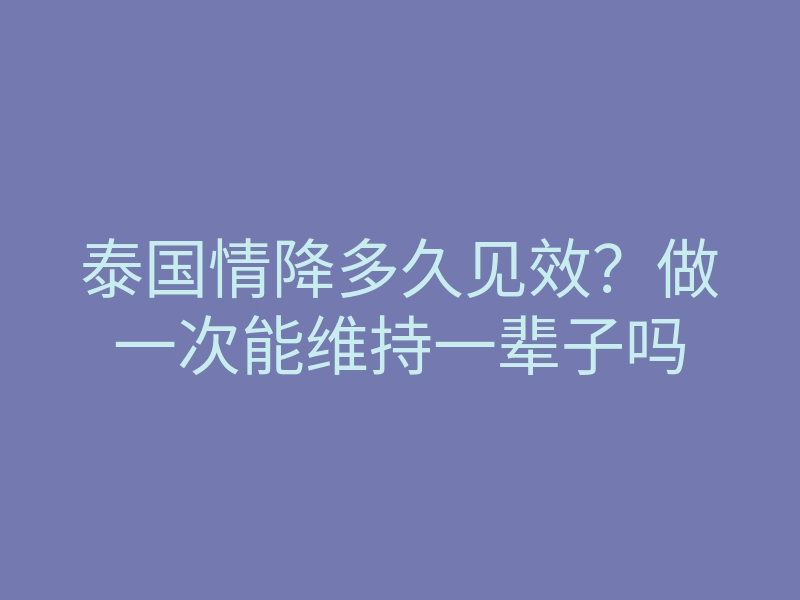 泰国情降多久见效?做一次能维持一辈子吗