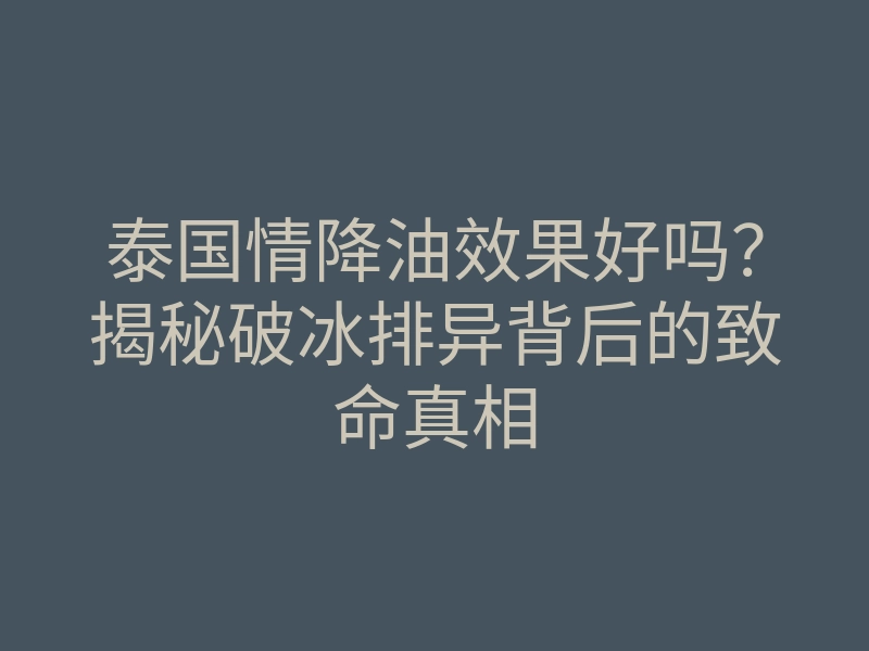 泰国情降油效果好吗?揭秘破冰排异背后的致命真相