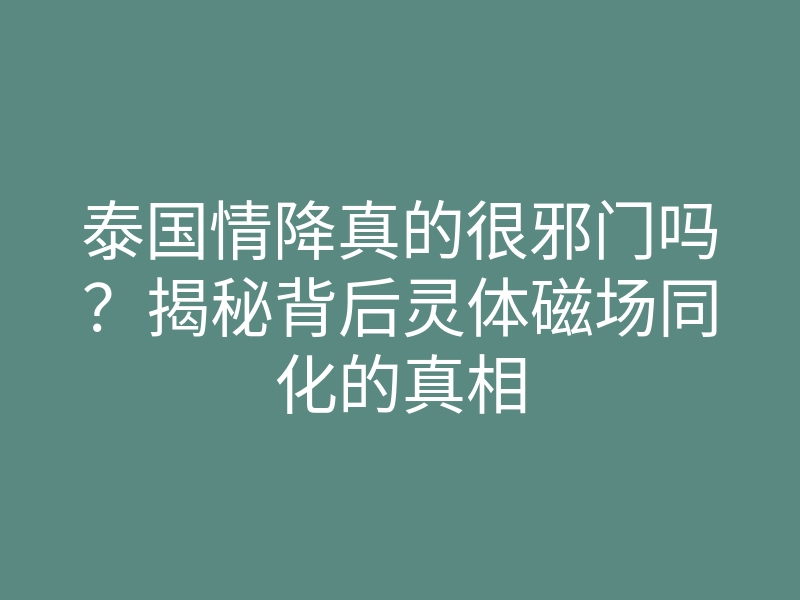 泰国情降真的很邪门吗?揭秘背后灵体磁场同化的真相