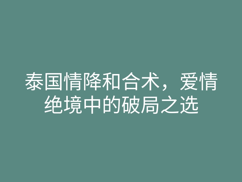 泰国情降和合术,爱情绝境中的破局之选