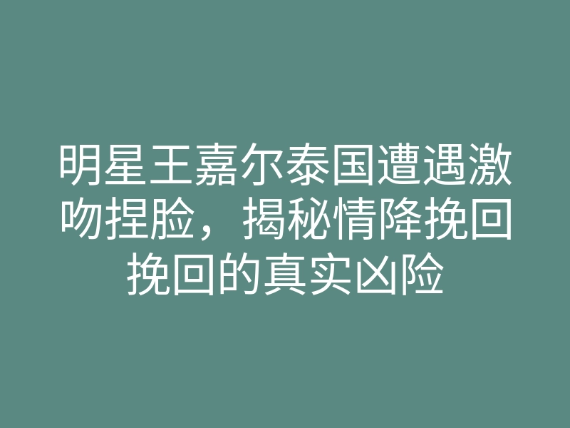 明星王嘉尔泰国遭遇激吻捏脸,揭秘情降挽回挽回的真实凶险